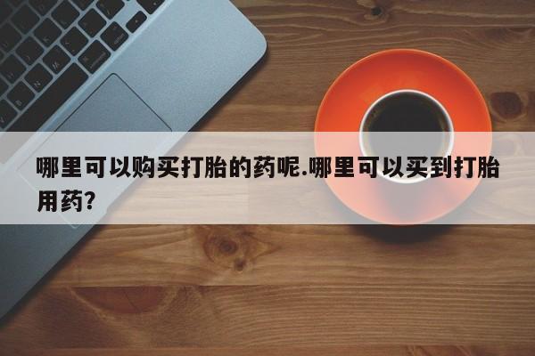 私人卖的打胎药的电话哪里可以购买打胎的药呢.哪里可以买到打胎用药？