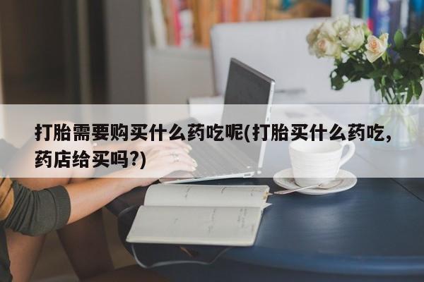 私人卖的打胎药的电话打胎需要购买什么药吃呢(打胎买什么药吃,药店给买吗?)