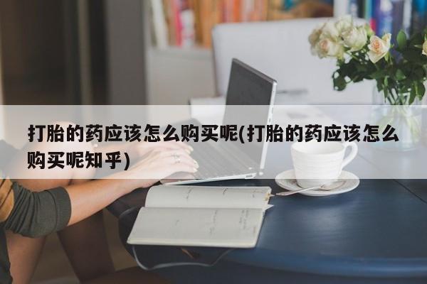 私人卖的打胎药的电话打胎的药应该怎么购买呢(打胎的药应该怎么购买呢知乎)